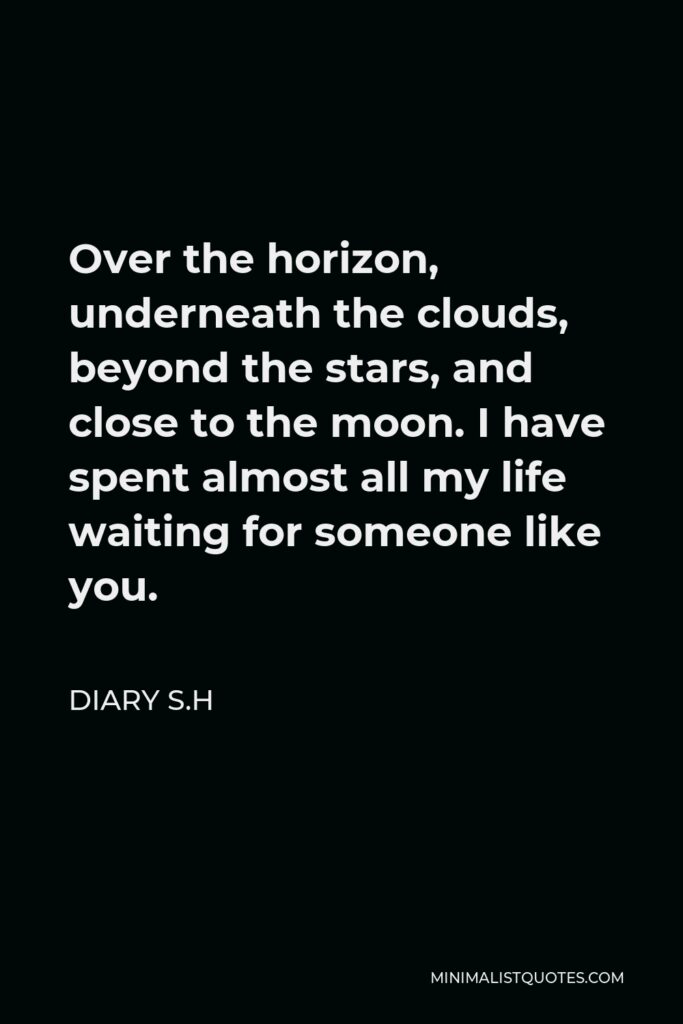 Diary S.H Quote - Over the horizon, underneath the clouds, beyond the stars, and close to the moon. I have spent almost all my life waiting for someone like you.