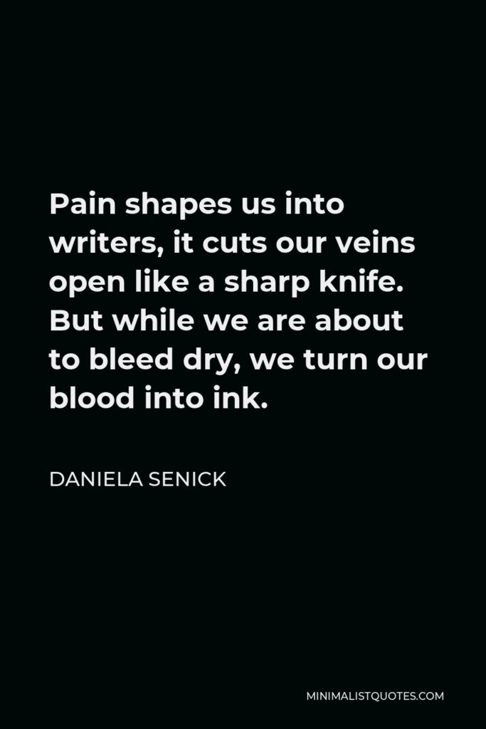 Daniela Senick Quote - Pain shapes us into writers, it cuts our veins open like a sharp knife. But while we are about to bleed dry, we turn our blood into ink.