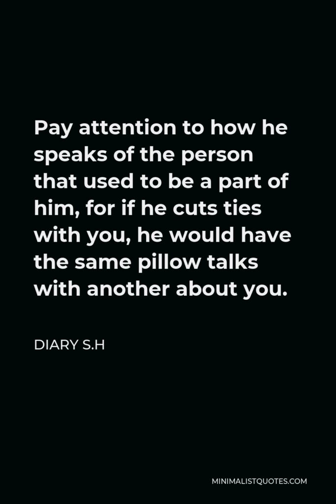 Diary S.H Quote - Pay attention to how he speaks of the person that used to be a part of him, for if he cuts ties with you, he would have the same pillow talks with another about you.