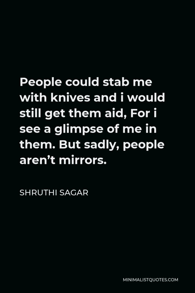 Shruthi Sagar Quote - People could stab me with knives and i would still get them aid, For i see a glimpse of me in them. But sadly, people aren’t mirrors.
