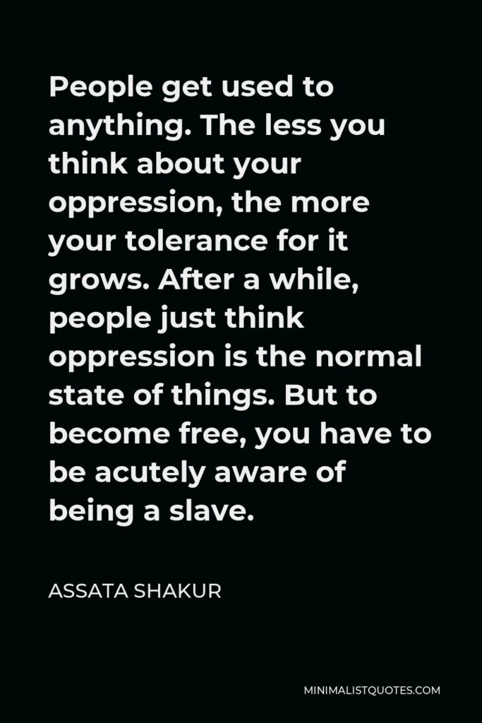 Assata Shakur Quote - People get used to anything. The less you think about your oppression, the more your tolerance for it grows. After a while, people just think oppression is the normal state of things. But to become free, you have to be acutely aware of being a slave.