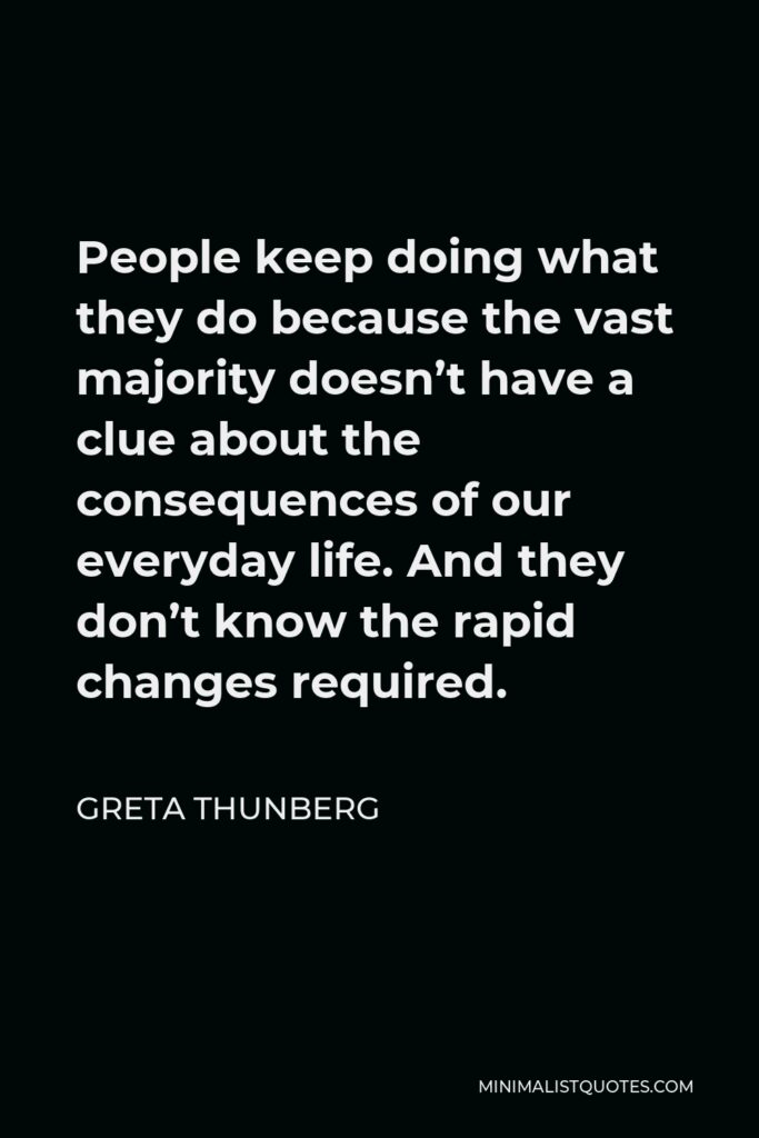 Greta Thunberg Quote - People keep doing what they do because the vast majority doesn’t have a clue about the consequences of our everyday life. And they don’t know the rapid changes required.