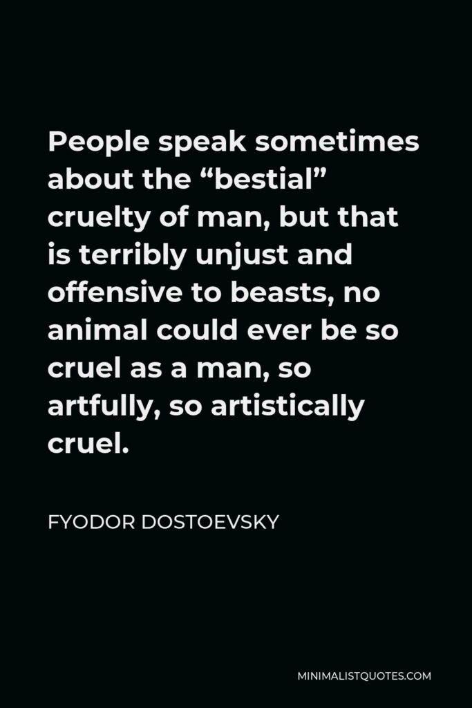 Fyodor Dostoevsky Quote - People speak sometimes about the “bestial” cruelty of man, but that is terribly unjust and offensive to beasts, no animal could ever be so cruel as a man, so artfully, so artistically cruel.