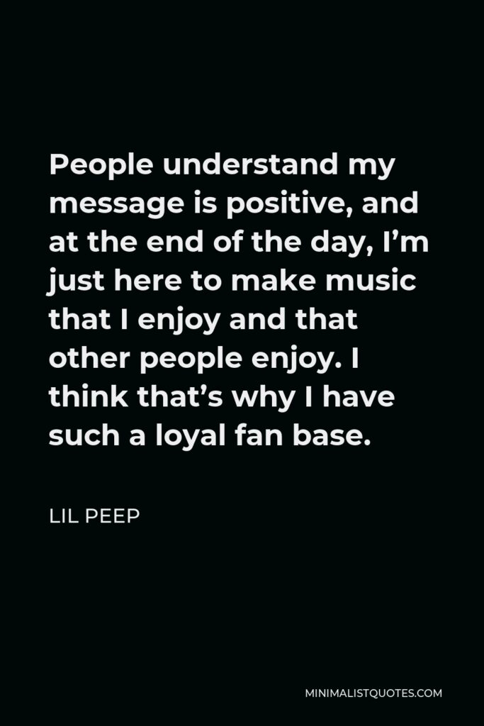 Lil Peep Quote - People understand my message is positive, and at the end of the day, I’m just here to make music that I enjoy and that other people enjoy. I think that’s why I have such a loyal fan base.