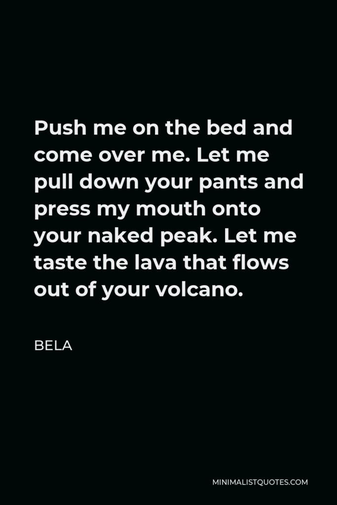 Bela Quote - Push me on the bed and come over me. Let me pull down your pants and press my mouth onto your naked peak. Let me taste the lava that flows out of your volcano.