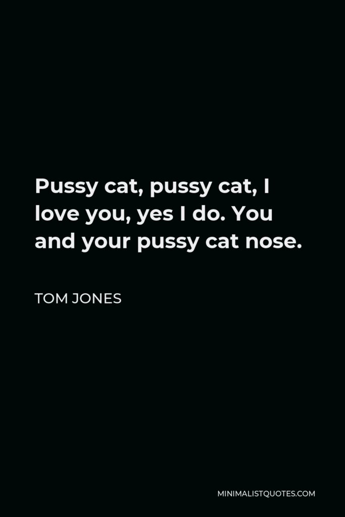 Tom Jones Quote - Pussy cat, pussy cat, I love you, yes I do. You and your pussy cat nose.