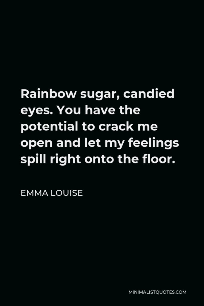 Emma Louise Quote - Rainbow sugar, candied eyes. You have the potential to crack me open and let my feelings spill right onto the floor.