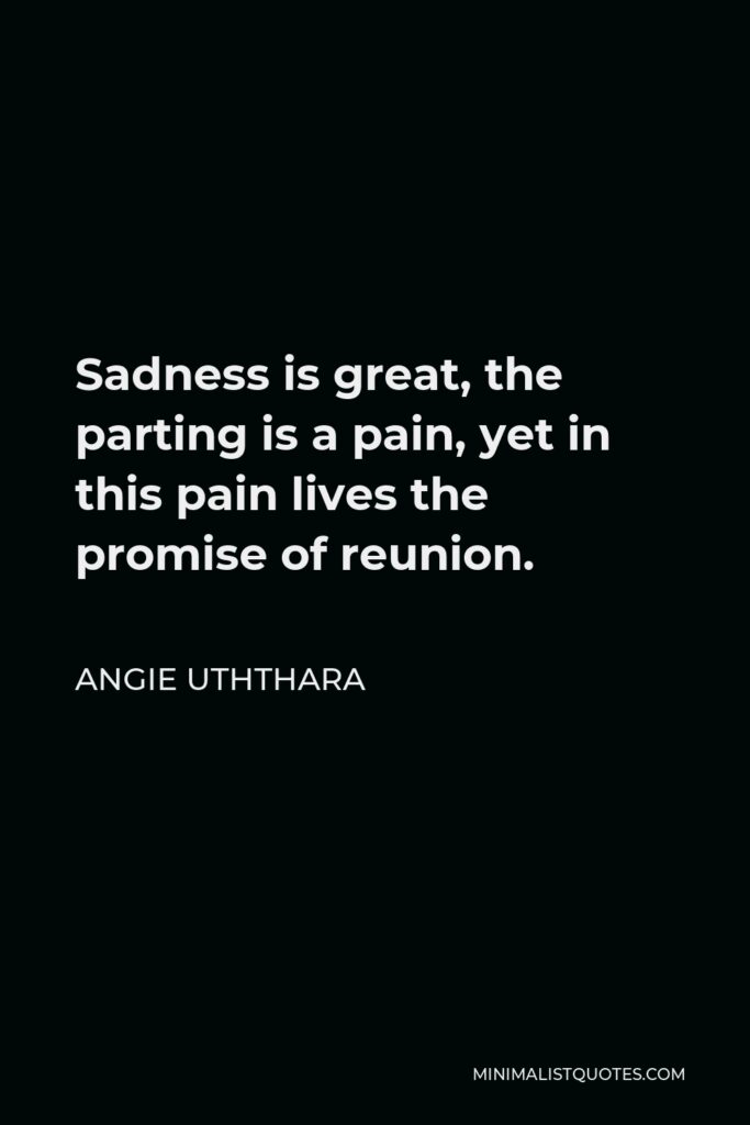 Angie Uththara Quote - Sadness is great, the parting is a pain, yet in this pain lives the promise of reunion.