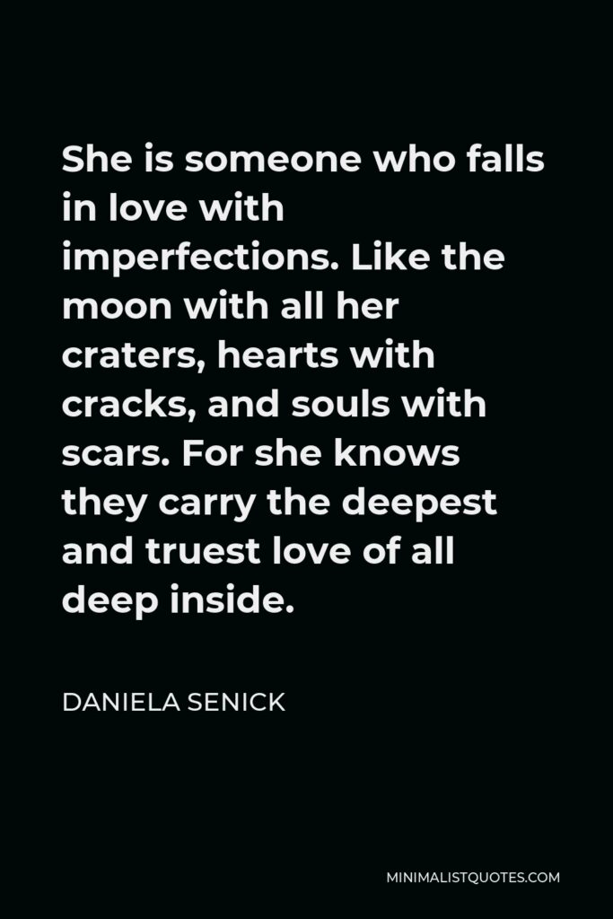Daniela Senick Quote - She is someone who falls in love with imperfections. Like the moon with all her craters, hearts with cracks, and souls with scars. For she knows they carry the deepest and truest love of all deep inside.