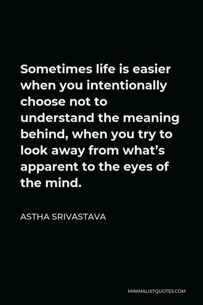 Astha Srivastava Quote - Sometimes life is easier when you intentionally choose not to understand the meaning behind, when you try to look away from what’s apparent to the eyes of the mind.