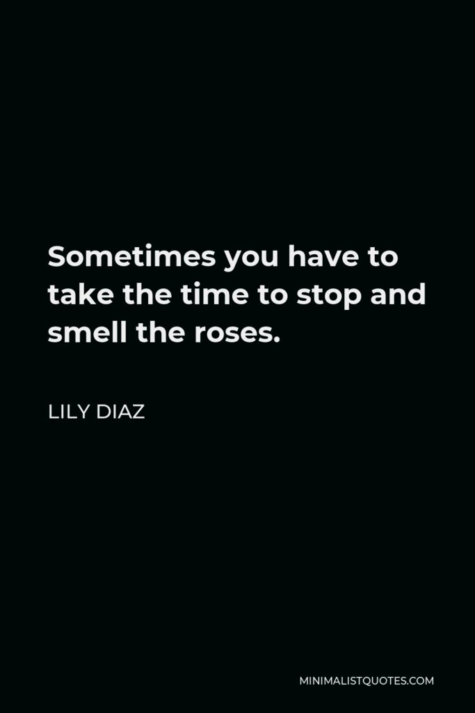 Lily Diaz Quote - Sometimes you have to take the time to stop and smell the roses.