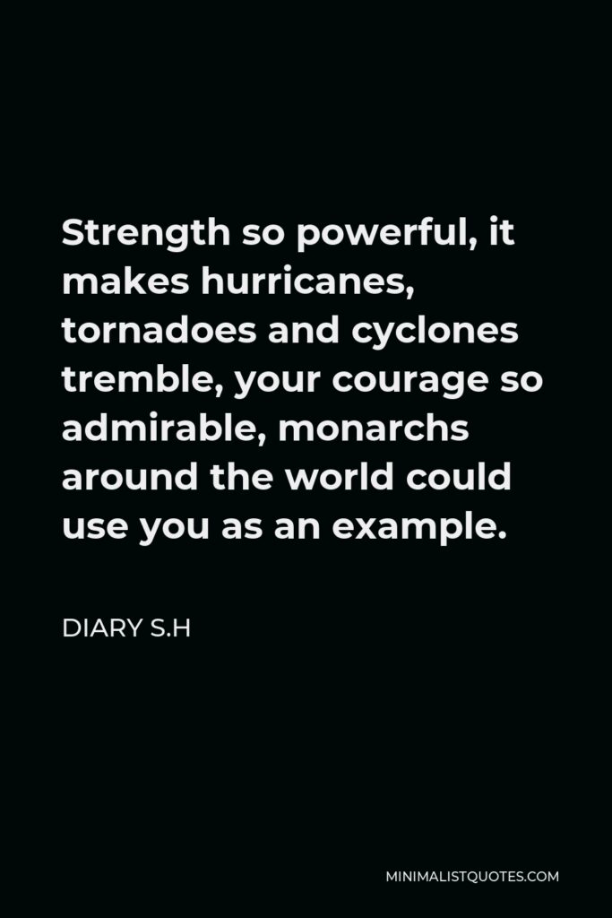Diary S.H Quote - Strength so powerful, it makes hurricanes, tornadoes and cyclones tremble, your courage so admirable, monarchs around the world could use you as an example.