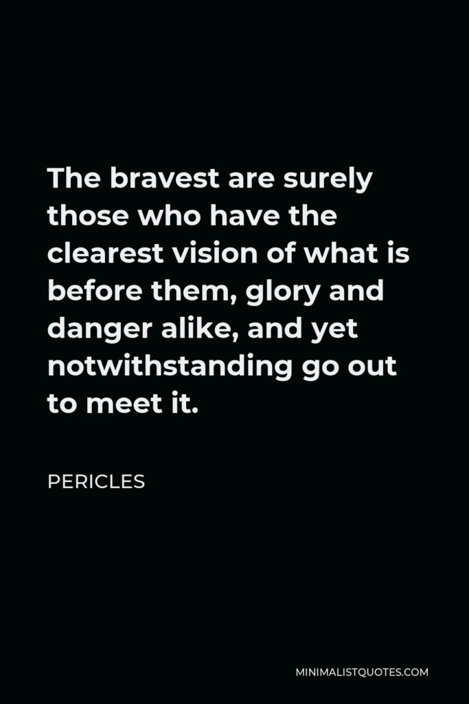 Pericles Quote - The bravest are surely those who have the clearest vision of what is before them, glory and danger alike, and yet notwithstanding go out to meet it.