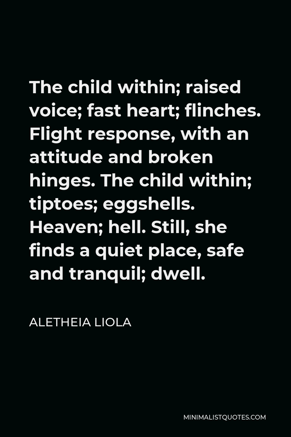 Aletheia Liola Quote - The child within; raised voice; fast heart; flinches. Flight response, with an attitude and broken hinges. The child within; tiptoes; eggshells. Heaven; hell. Still, she finds a quiet place, safe and tranquil; dwell.