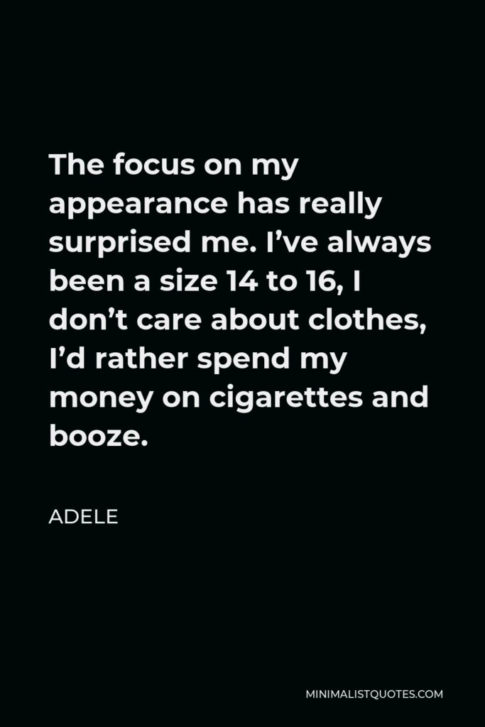 Adele Quote - The focus on my appearance has really surprised me. I’ve always been a size 14 to 16, I don’t care about clothes, I’d rather spend my money on cigarettes and booze.
