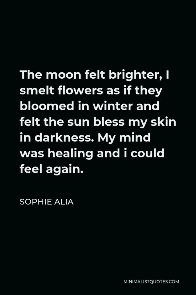 Sophie Alia Quote - The moon felt brighter, I smelt flowers as if they bloomed in winter and felt the sun bless my skin in darkness. My mind was healing and i could feel again.