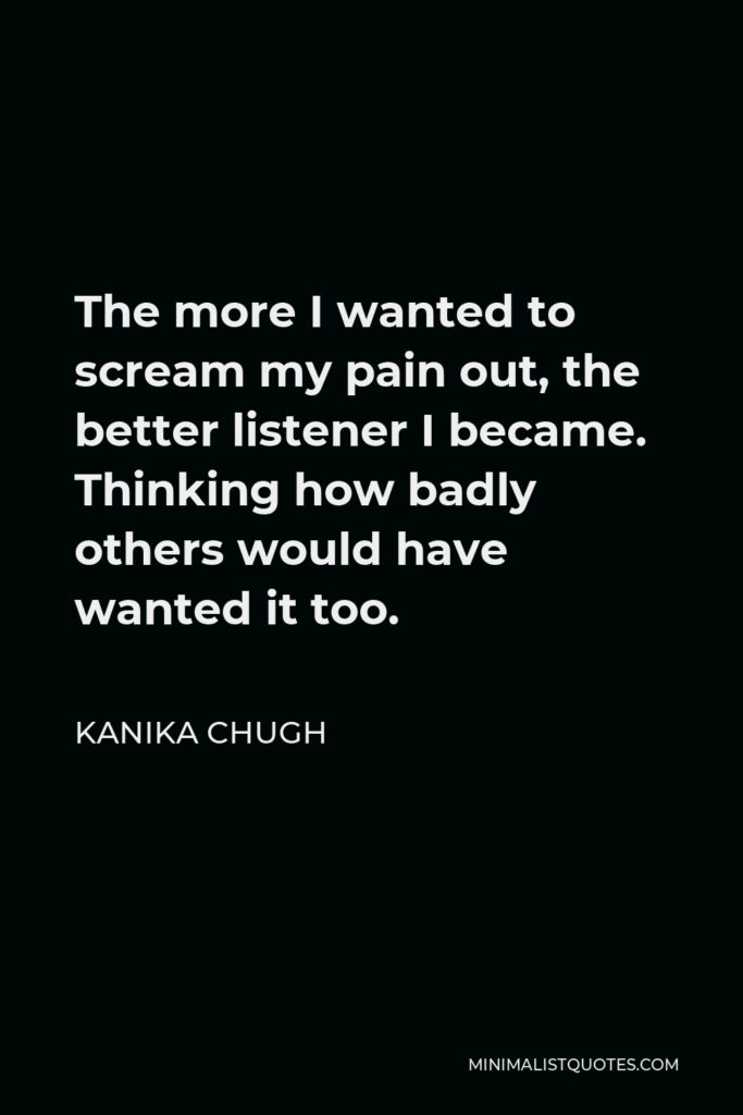 Kanika Chugh Quote - The more I wanted to scream my pain out, the better listener I became. Thinking how badly others would have wanted it too.