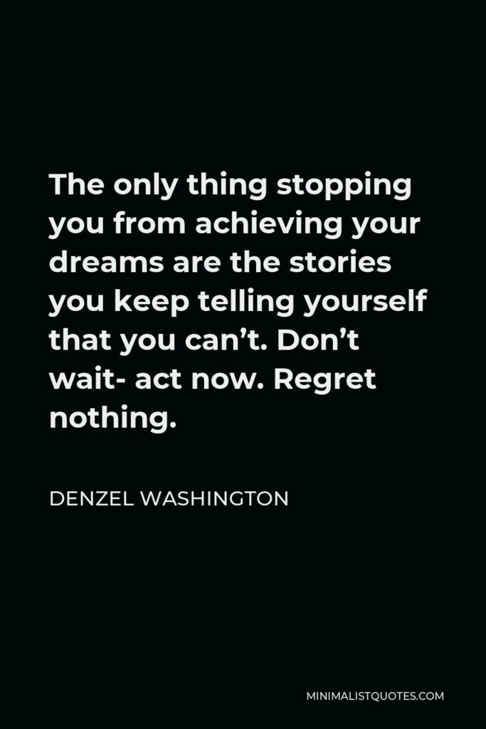 Denzel Washington Quote - The only thing stopping you from achieving your dreams are the stories you keep telling yourself that you can’t. Don’t wait- act now. Regret nothing.