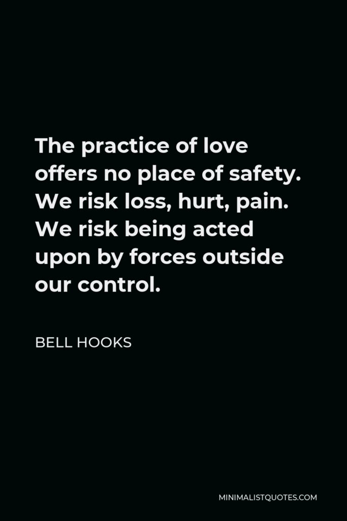 Bell Hooks Quote - The practice of love offers no place of safety. We risk loss, hurt, pain. We risk being acted upon by forces outside our control.