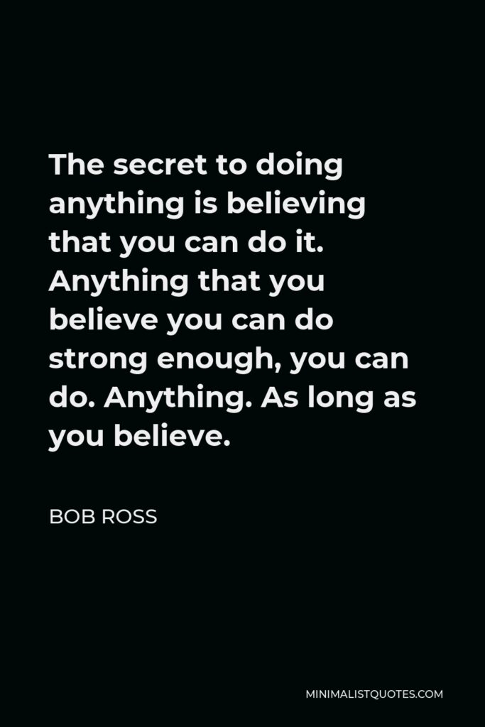 Bob Ross Quote - The secret to doing anything is believing that you can do it. Anything that you believe you can do strong enough, you can do. Anything. As long as you believe.