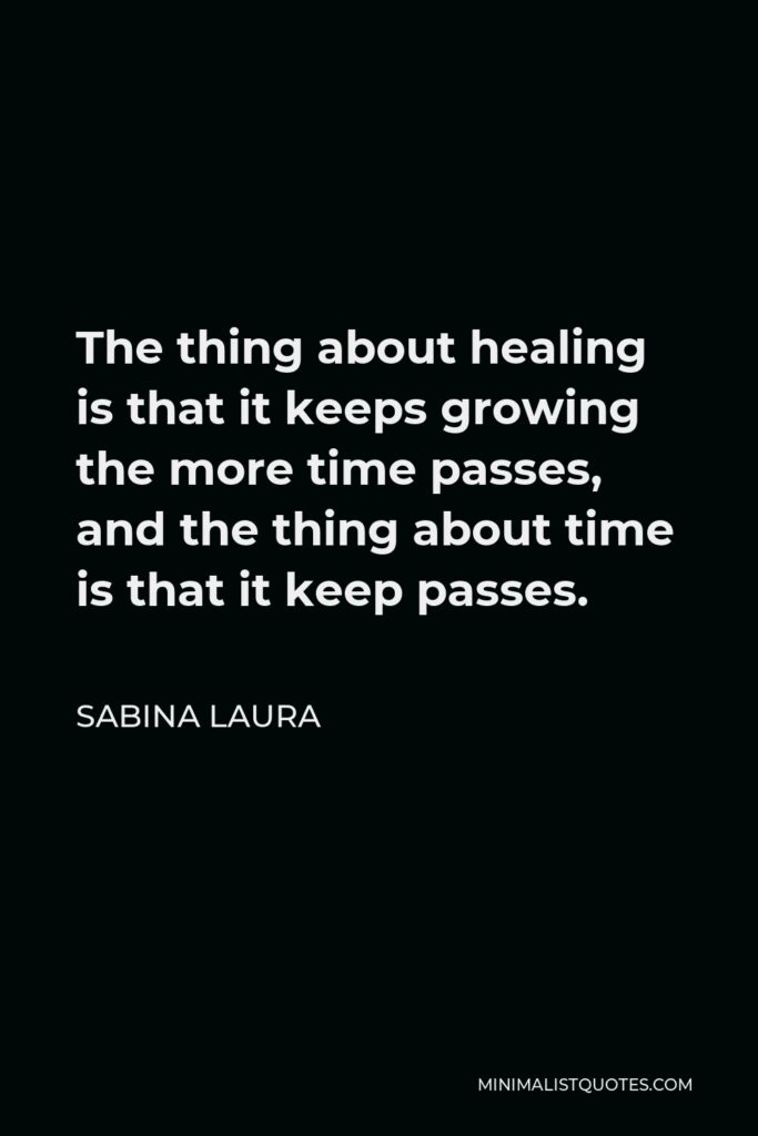 Sabina Laura Quote - The thing about healing is that it keeps growing the more time passes, and the thing about time is that it keep passes.