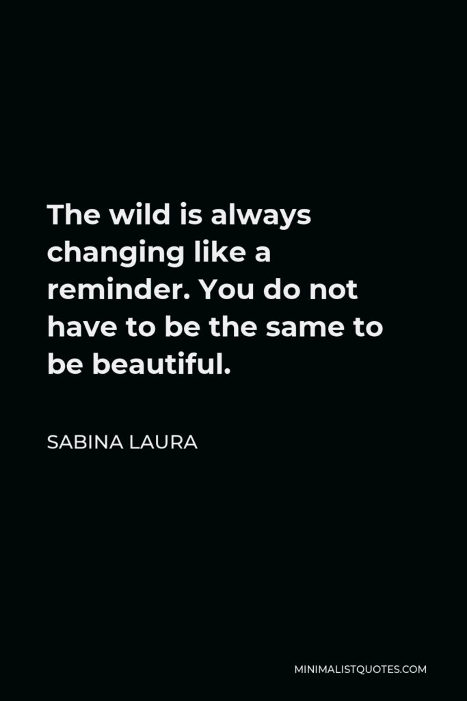 Sabina Laura Quote - The wild is always changing like a reminder. You do not have to be the same to be beautiful.