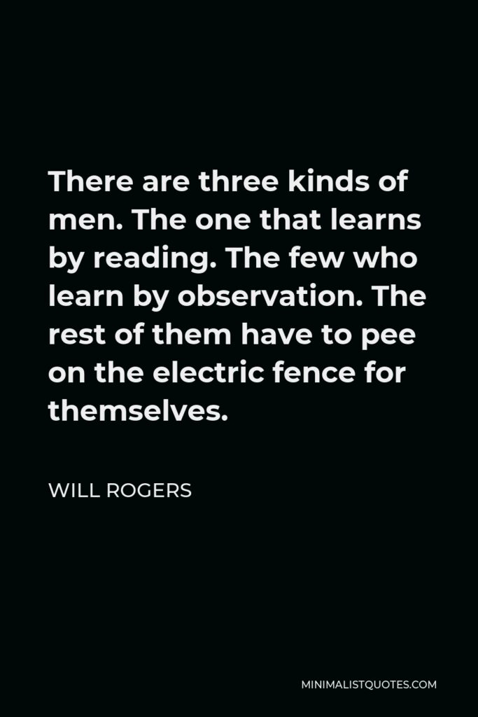 Will Rogers Quote - There are three kinds of men. The one that learns by reading. The few who learn by observation. The rest of them have to pee on the electric fence for themselves.