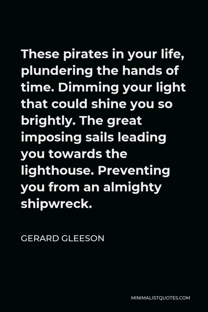 Gerard Gleeson Quote - These pirates in your life, plundering the hands of time. Dimming your light that could shine you so brightly. The great imposing sails leading you towards the lighthouse. Preventing you from an almighty shipwreck.