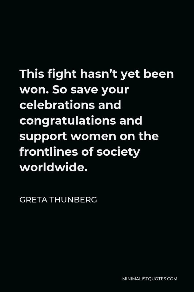 Greta Thunberg Quote - This fight hasn’t yet been won. So save your celebrations and congratulations and support women on the frontlines of society worldwide.