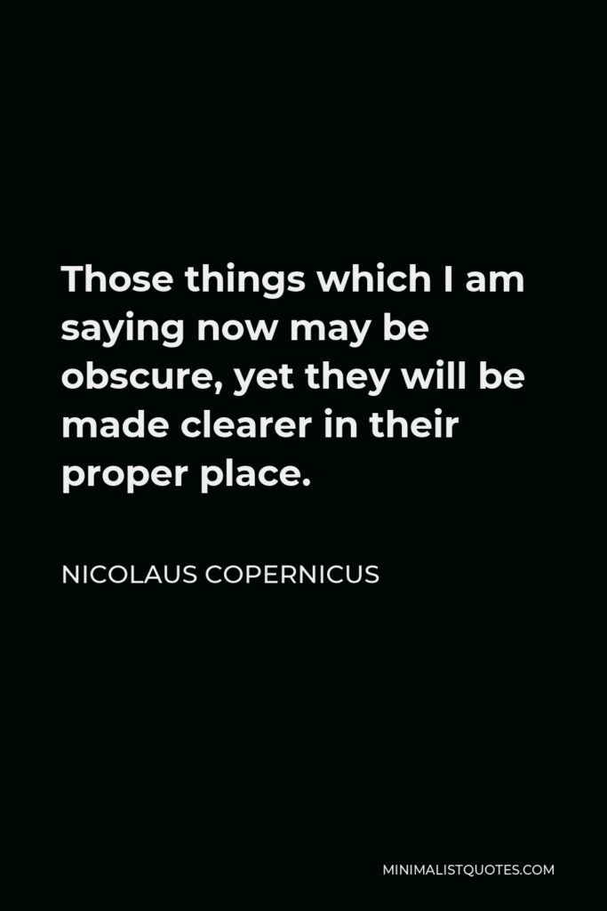Nicolaus Copernicus Quote - Those things which I am saying now may be obscure, yet they will be made clearer in their proper place.