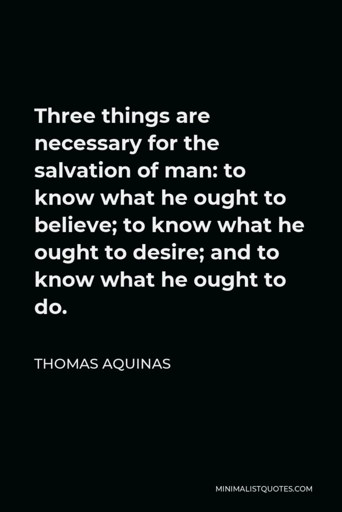 Thomas Aquinas Quote - Three things are necessary for the salvation of man: to know what he ought to believe; to know what he ought to desire; and to know what he ought to do.