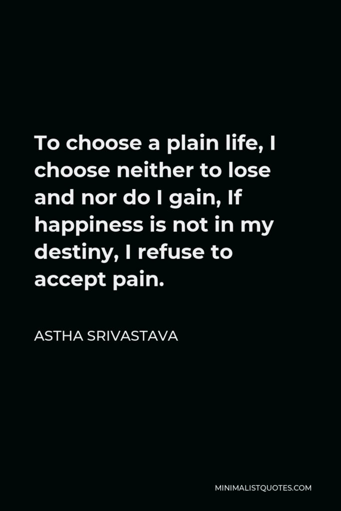 Astha Srivastava Quote - To choose a plain life, I choose neither to lose and nor do I gain, If happiness is not in my destiny, I refuse to accept pain.