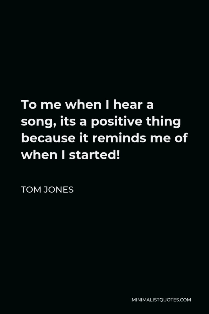 Tom Jones Quote - To me when I hear a song, its a positive thing because it reminds me of when I started!