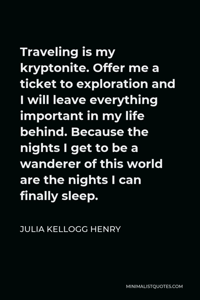 Julia Kellogg Henry Quote - Traveling is my kryptonite. Offer me a ticket to exploration and I will leave everything important in my life behind. Because the nights I get to be a wanderer of this world are the nights I can finally sleep.