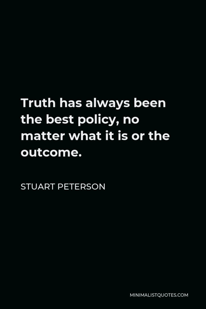 Stuart Peterson Quote - Truth has always been the best policy, no matter what it is or the outcome.