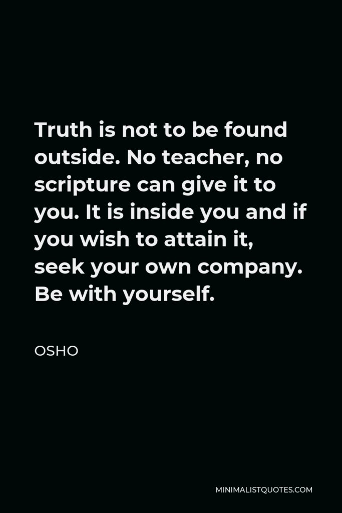 Osho Quote - Truth is not to be found outside. No teacher, no scripture can give it to you. It is inside you and if you wish to attain it, seek your own company. Be with yourself.