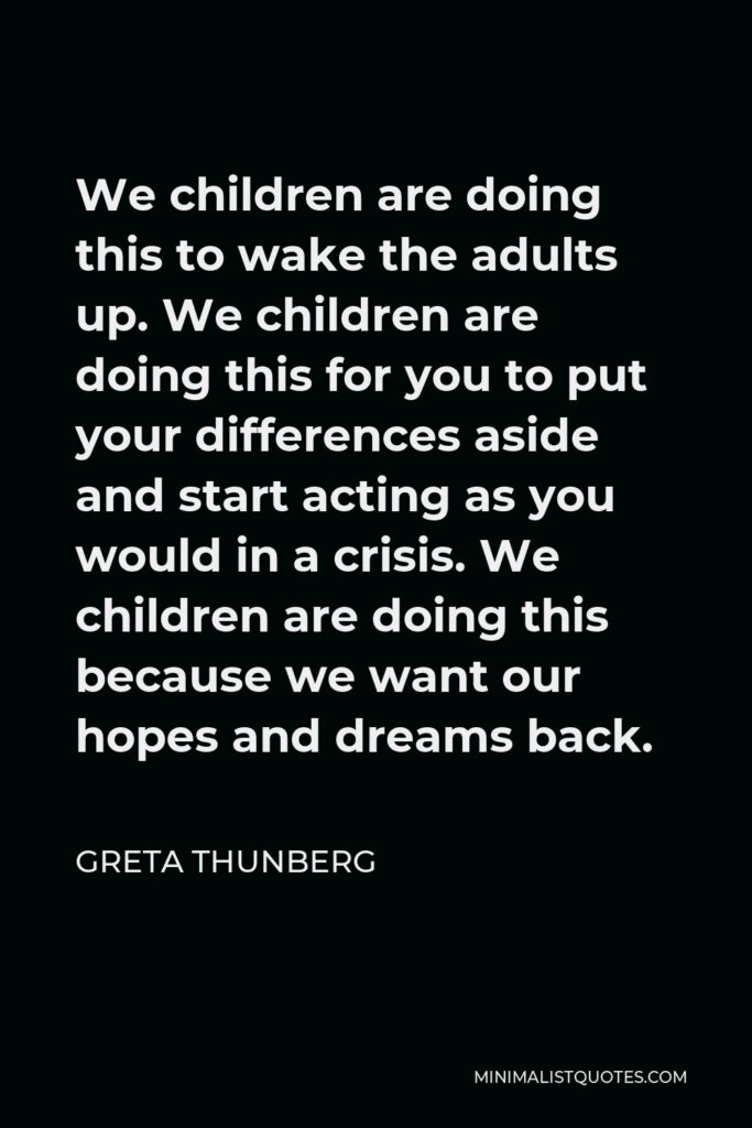 Greta Thunberg Quote - We children are doing this to wake the adults up. We children are doing this for you to put your differences aside and start acting as you would in a crisis. We children are doing this because we want our hopes and dreams back.