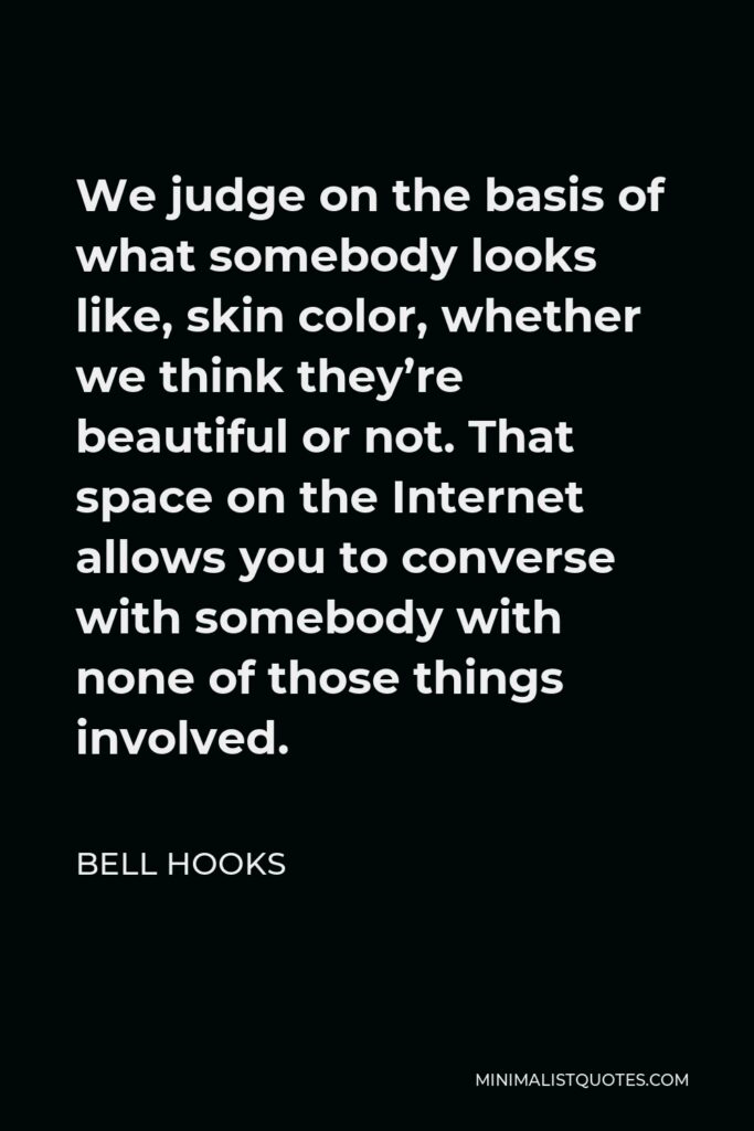 Bell Hooks Quote - We judge on the basis of what somebody looks like, skin color, whether we think they’re beautiful or not. That space on the Internet allows you to converse with somebody with none of those things involved.