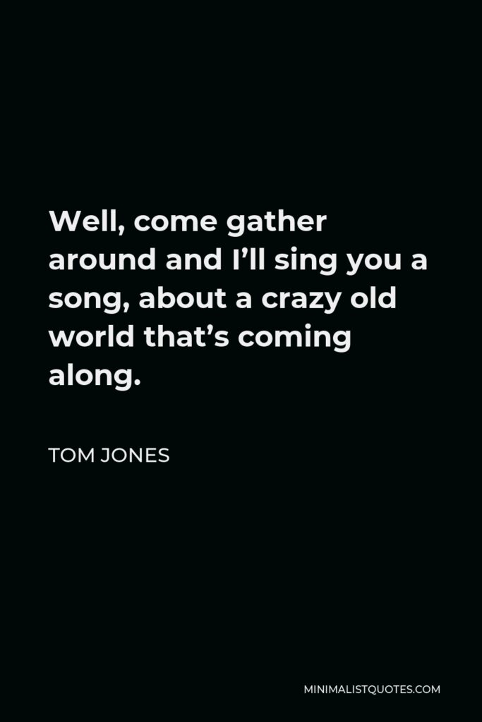Tom Jones Quote - Well, come gather around and I’ll sing you a song, about a crazy old world that’s coming along.