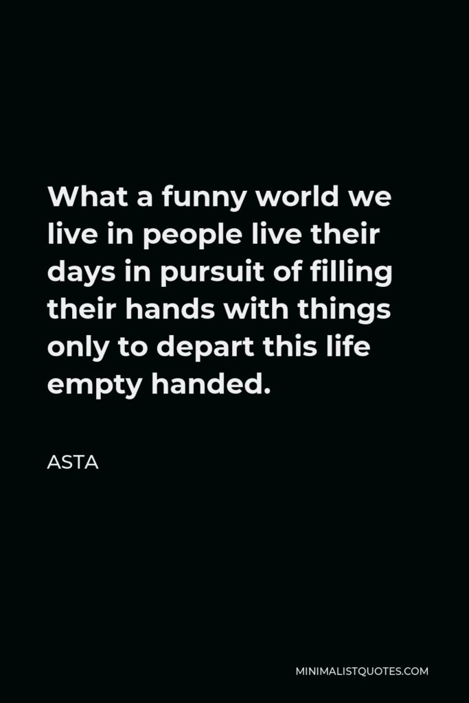 Asta Quote - What a funny world we live in people live their days in pursuit of filling their hands with things only to depart this life empty handed.