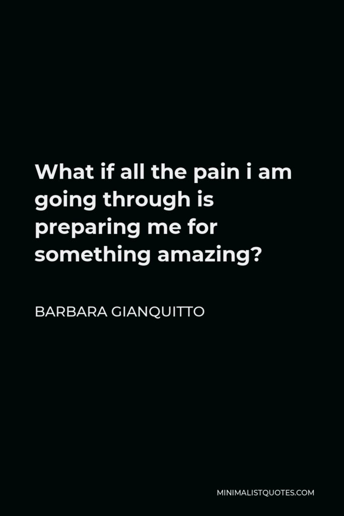 Barbara Gianquitto Quote - What if all the pain i am going through is preparing me for something amazing?