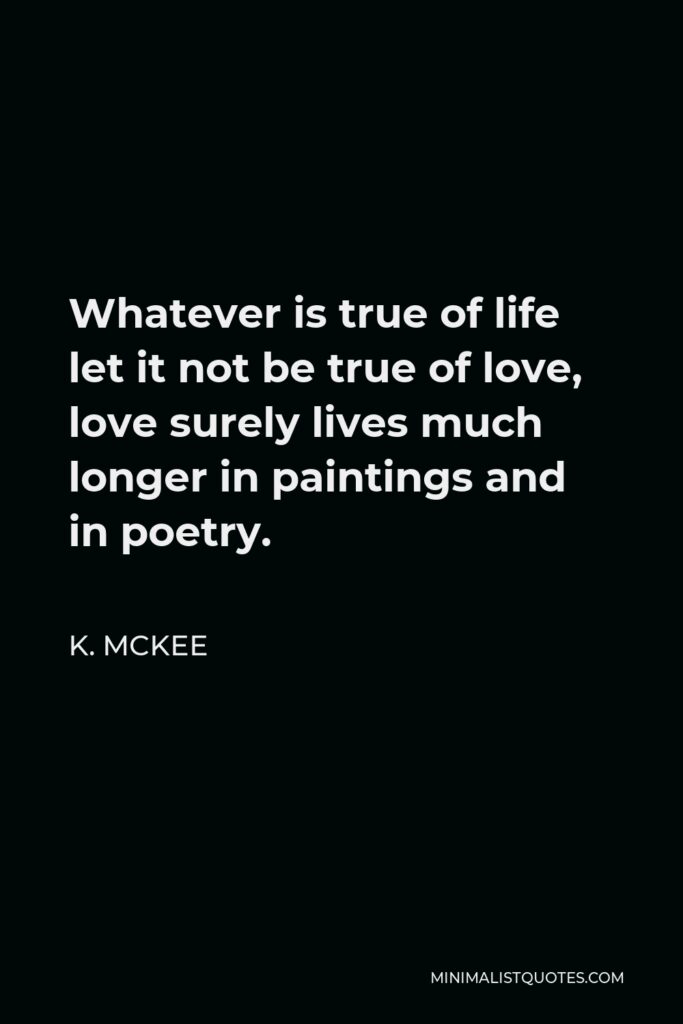 K. Mckee Quote - Whatever is true of life let it not be true of love, love surely lives much longer in paintings and in poetry.