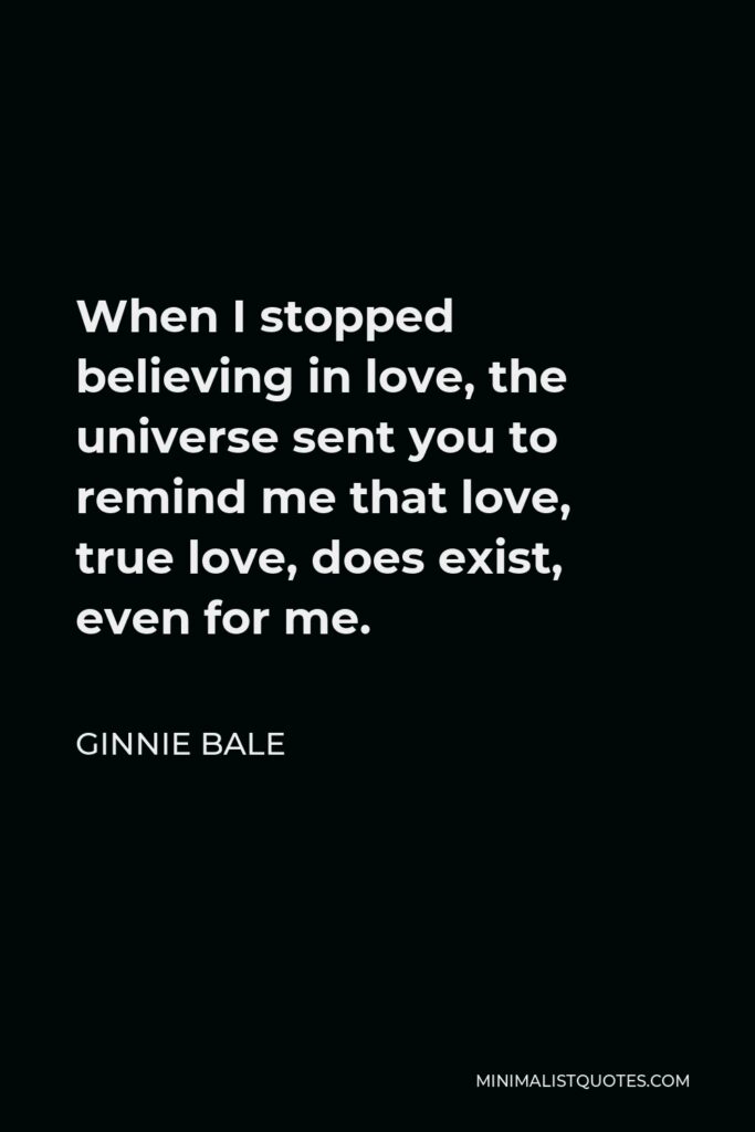 Ginnie Bale Quote - When I stopped believing in love, the universe sent you to remind me that love, true love, does exist, even for me.