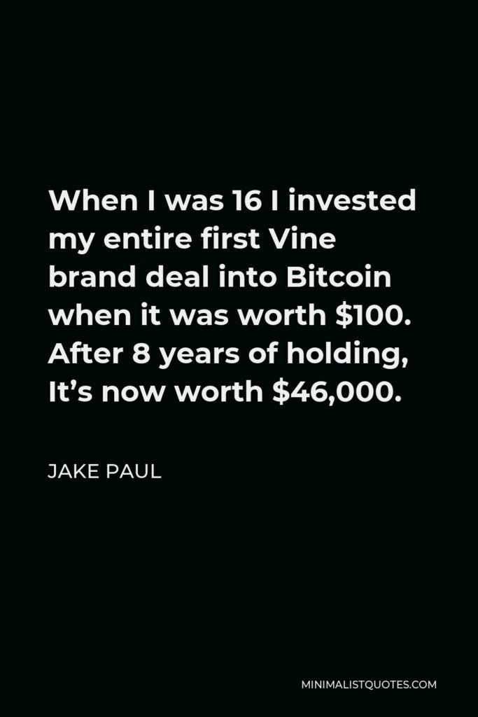 Jake Paul Quote - When I was 16 I invested my entire first Vine brand deal into Bitcoin when it was worth $100. After 8 years of holding, It’s now worth $46,000.