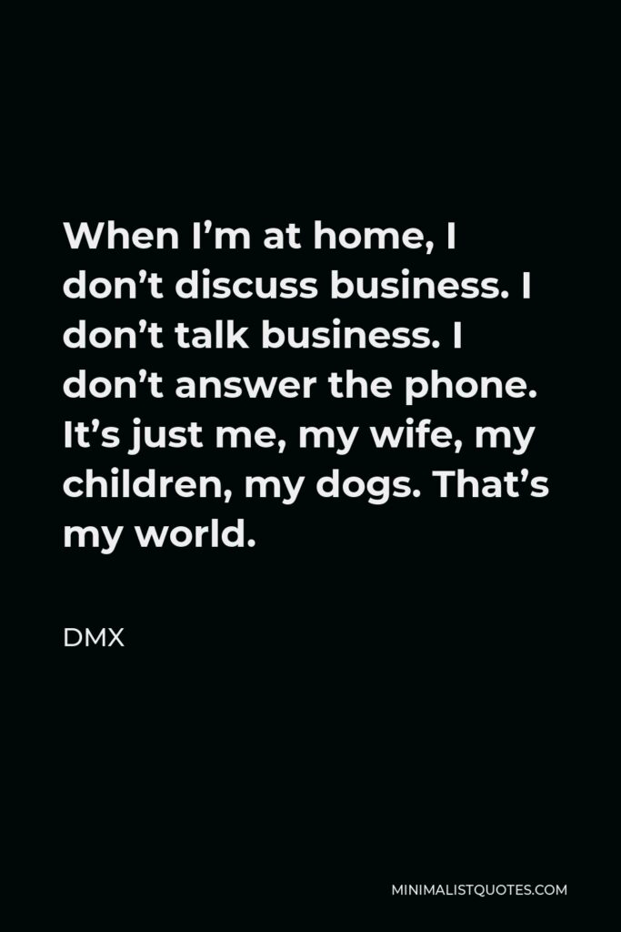 DMX Quote - When I’m at home, I don’t discuss business. I don’t talk business. I don’t answer the phone. It’s just me, my wife, my children, my dogs. That’s my world.