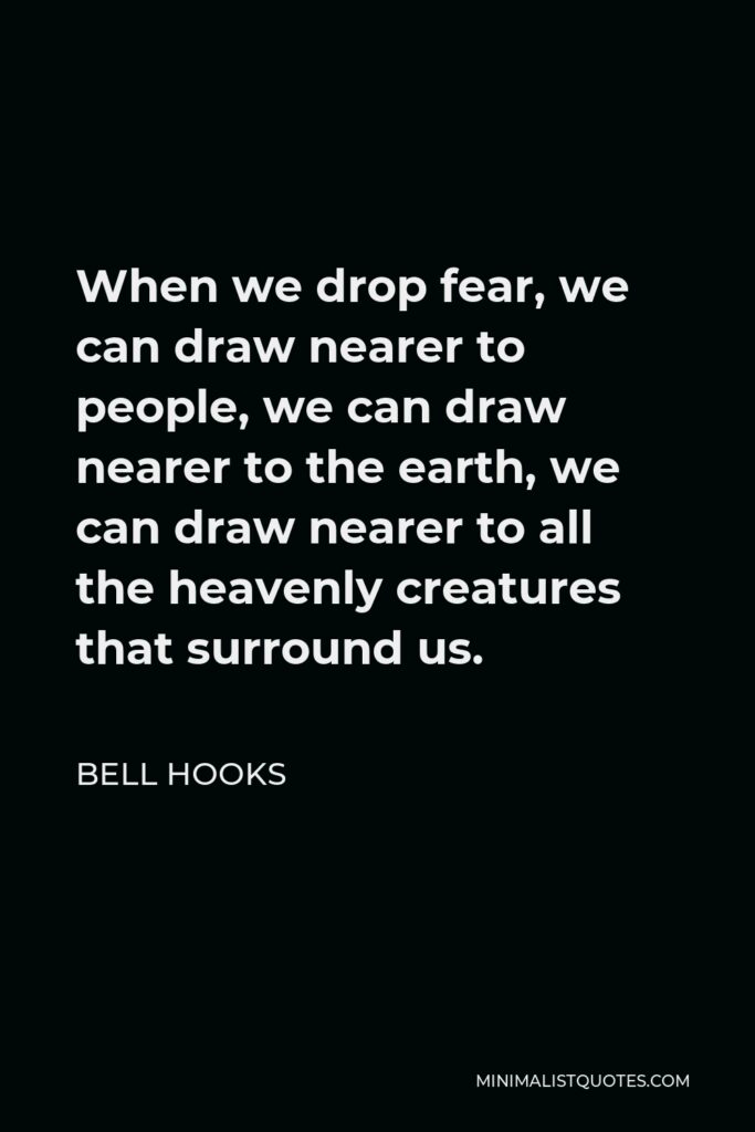 Bell Hooks Quote - When we drop fear, we can draw nearer to people, we can draw nearer to the earth, we can draw nearer to all the heavenly creatures that surround us.