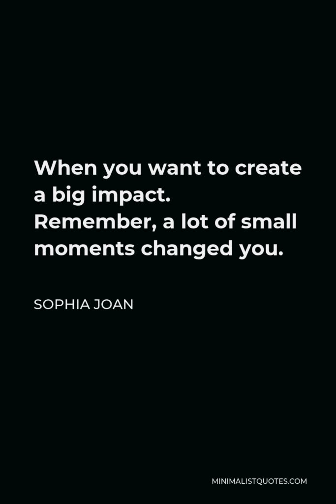 Sophia Joan Quote - When you want to create a big impact. Remember, a lot of small moments changed you.