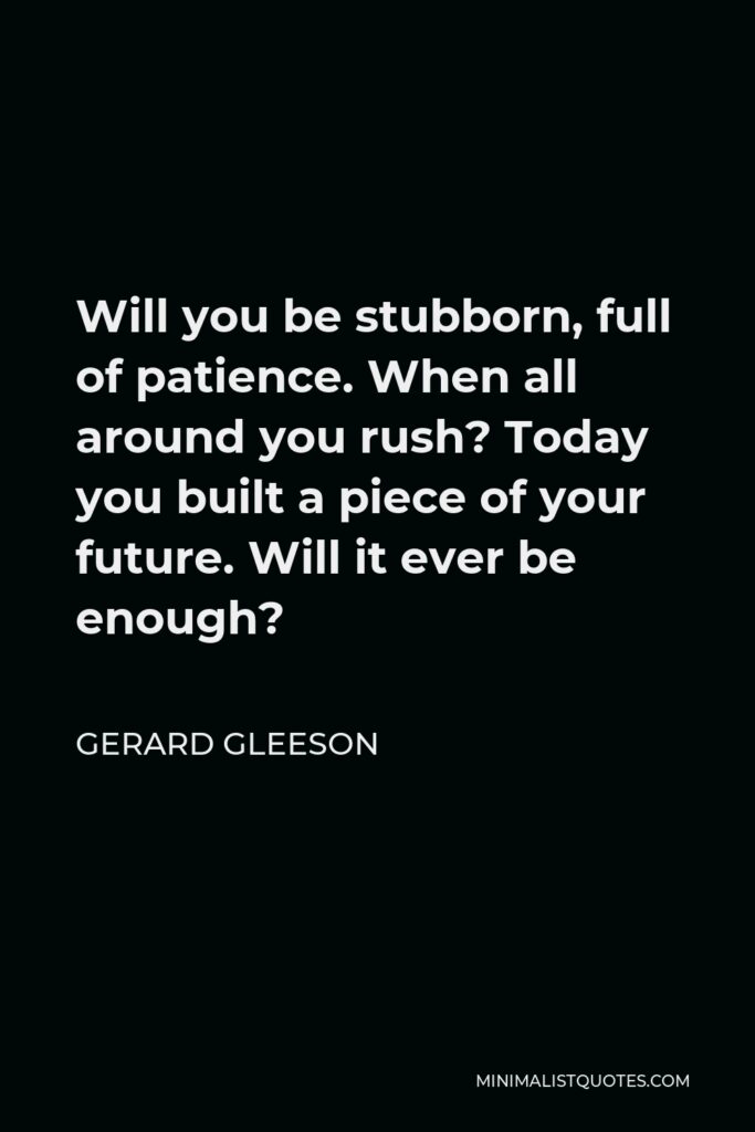 Gerard Gleeson Quote - Will you be stubborn, full of patience. When all around you rush? Today you built a piece of your future. Will it ever be enough?