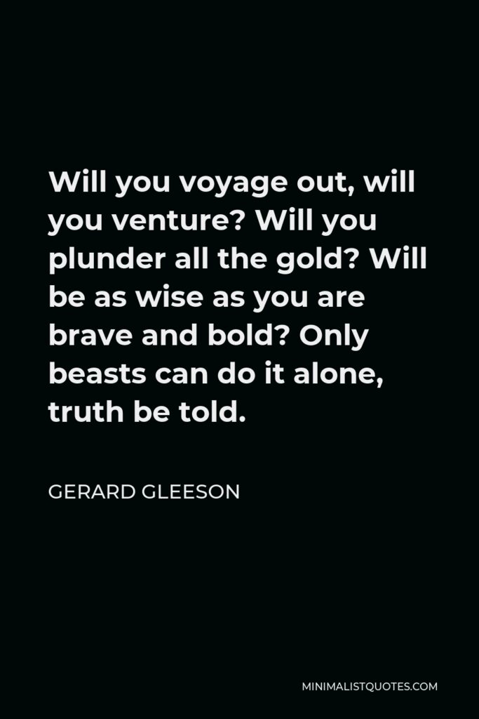 Gerard Gleeson Quote - Will you voyage out, will you venture? Will you plunder all the gold? Will be as wise as you are brave and bold? Only beasts can do it alone, truth be told.