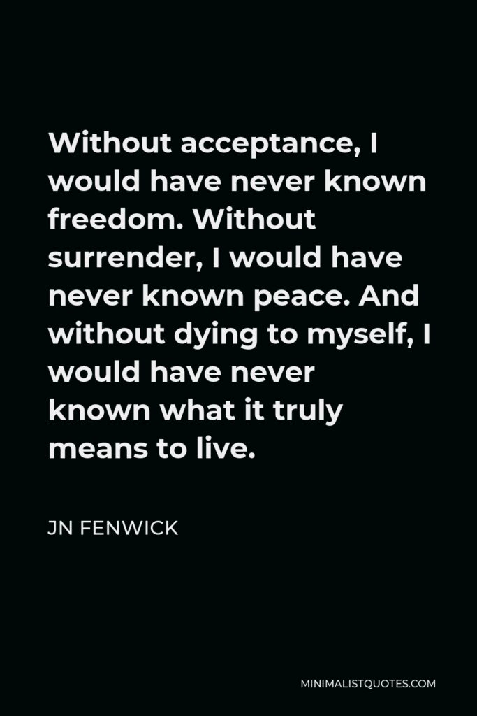 JN Fenwick Quote - Without acceptance, I would have never known freedom. Without surrender, I would have never known peace. And without dying to myself, I would have never known what it truly means to live.